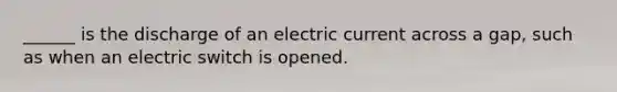 ______ is the discharge of an electric current across a gap, such as when an electric switch is opened.