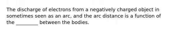 The discharge of electrons from a negatively charged object in sometimes seen as an arc, and the arc distance is a function of the _________ between the bodies.