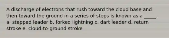 A discharge of electrons that rush toward the cloud base and then toward the ground in a series of steps is known as a _____. a. stepped leader b. forked lightning c. dart leader d. return stroke e. cloud-to-ground stroke