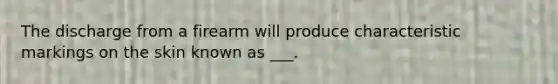 The discharge from a firearm will produce characteristic markings on the skin known as ___.