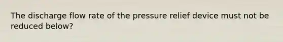 The discharge flow rate of the pressure relief device must not be reduced below?