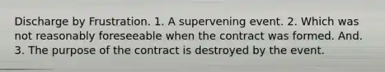 Discharge by Frustration. 1. A supervening event. 2. Which was not reasonably foreseeable when the contract was formed. And. 3. The purpose of the contract is destroyed by the event.