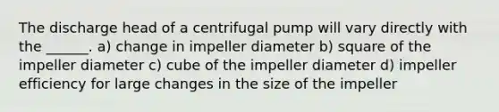 The discharge head of a centrifugal pump will vary directly with the ______. a) change in impeller diameter b) square of the impeller diameter c) cube of the impeller diameter d) impeller efficiency for large changes in the size of the impeller