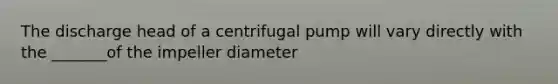 The discharge head of a centrifugal pump will vary directly with the _______of the impeller diameter