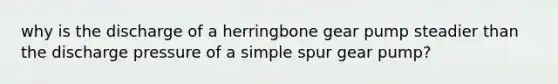 why is the discharge of a herringbone gear pump steadier than the discharge pressure of a simple spur gear pump?