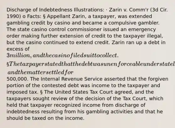 Discharge of Indebtedness Illustrations: · Zarin v. Comm'r (3d Cir. 1990) o Facts: § Appellant Zarin, a taxpayer, was extended gambling credit by casino and became a compulsive gambler. The state casino control commissioner issued an emergency order making further extension of credit to the taxpayer illegal, but the casino continued to extend credit. Zarin ran up a debt in excess of 3 million, and the casino filed suit to collect. § The taxpayer stated that the debt was unenforceable under state law, and the matter settled for500,000. The Internal Revenue Service asserted that the forgiven portion of the contested debt was income to the taxpayer and imposed tax. § The United States Tax Court agreed, and the taxpayers sought review of the decision of the Tax Court, which held that taxpayer recognized income from discharge of indebtedness resulting from his gambling activities and that he should be taxed on the income.