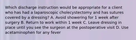 Which discharge instruction would be appropriate for a client who has had a laparoscopic cholecystectomy and has sutures covered by a dressing? A. Avoid showering for 1 week after surgery B. Return to work within 1 week C. Leave dressing in place until you see the surgeon at the postoperative visit D. Use acetaminophen for any fever