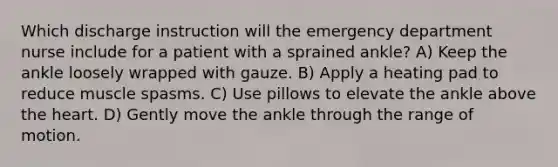 Which discharge instruction will the emergency department nurse include for a patient with a sprained ankle? A) Keep the ankle loosely wrapped with gauze. B) Apply a heating pad to reduce muscle spasms. C) Use pillows to elevate the ankle above the heart. D) Gently move the ankle through the range of motion.