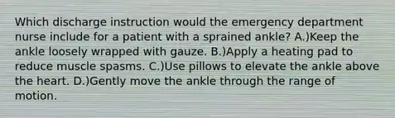 Which discharge instruction would the emergency department nurse include for a patient with a sprained ankle? A.)Keep the ankle loosely wrapped with gauze. B.)Apply a heating pad to reduce muscle spasms. C.)Use pillows to elevate the ankle above the heart. D.)Gently move the ankle through the range of motion.