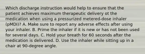 Which discharge instruction would help to ensure that the patient achieves maximum therapeutic delivery ot the medication when using a pressurized metered-dose inhaler (pMDI)? A. Make sure to report any adverse effects after using your inhaler. B. Prime the inhaler if it is new or has not been used for several days. C. Hold your breath for 60 seconds after the medication is delivered. D. Use the inhaler while sitting up in a chair at 90-degree angle.