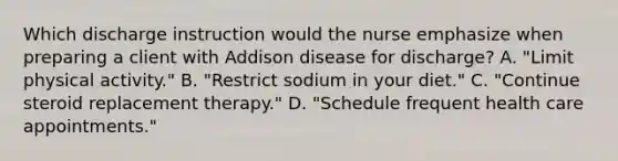 Which discharge instruction would the nurse emphasize when preparing a client with Addison disease for discharge? A. "Limit physical activity." B. "Restrict sodium in your diet." C. "Continue steroid replacement therapy." D. "Schedule frequent health care appointments."