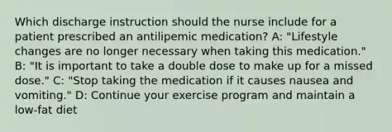 Which discharge instruction should the nurse include for a patient prescribed an antilipemic medication? A: "Lifestyle changes are no longer necessary when taking this medication." B: "It is important to take a double dose to make up for a missed dose." C: "Stop taking the medication if it causes nausea and vomiting." D: Continue your exercise program and maintain a low-fat diet