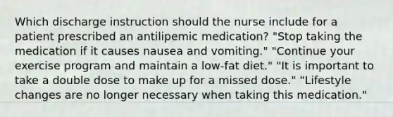 Which discharge instruction should the nurse include for a patient prescribed an antilipemic medication? "Stop taking the medication if it causes nausea and vomiting." "Continue your exercise program and maintain a low-fat diet." "It is important to take a double dose to make up for a missed dose." "Lifestyle changes are no longer necessary when taking this medication."