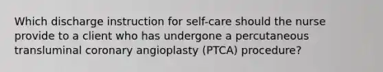 Which discharge instruction for self-care should the nurse provide to a client who has undergone a percutaneous transluminal coronary angioplasty (PTCA) procedure?