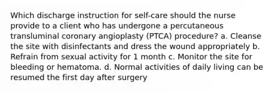 Which discharge instruction for self-care should the nurse provide to a client who has undergone a percutaneous transluminal coronary angioplasty (PTCA) procedure? a. Cleanse the site with disinfectants and dress the wound appropriately b. Refrain from sexual activity for 1 month c. Monitor the site for bleeding or hematoma. d. Normal activities of daily living can be resumed the first day after surgery