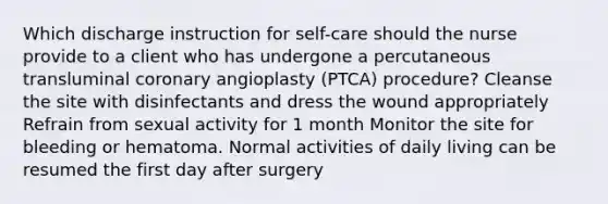 Which discharge instruction for self-care should the nurse provide to a client who has undergone a percutaneous transluminal coronary angioplasty (PTCA) procedure? Cleanse the site with disinfectants and dress the wound appropriately Refrain from sexual activity for 1 month Monitor the site for bleeding or hematoma. Normal activities of daily living can be resumed the first day after surgery