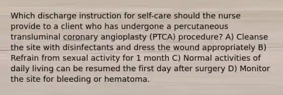 Which discharge instruction for self-care should the nurse provide to a client who has undergone a percutaneous transluminal coronary angioplasty (PTCA) procedure? A) Cleanse the site with disinfectants and dress the wound appropriately B) Refrain from sexual activity for 1 month C) Normal activities of daily living can be resumed the first day after surgery D) Monitor the site for bleeding or hematoma.