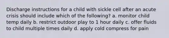 Discharge instructions for a child with sickle cell after an acute crisis should include which of the following? a. monitor child temp daily b. restrict outdoor play to 1 hour daily c. offer fluids to child multiple times daily d. apply cold compress for pain