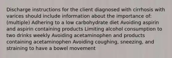 Discharge instructions for the client diagnosed with cirrhosis with varices should include information about the importance of: (multiple) Adhering to a low carbohydrate diet Avoiding aspirin and aspirin containing products Limiting alcohol consumption to two drinks weekly Avoiding acetaminophen and products containing acetaminophen Avoiding coughing, sneezing, and straining to have a bowel movement