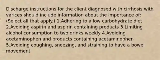 Discharge instructions for the client diagnosed with cirrhosis with varices should include information about the importance of: (Select all that apply.) 1.Adhering to a low carbohydrate diet 2.Avoiding aspirin and aspirin containing products 3.Limiting alcohol consumption to two drinks weekly 4.Avoiding acetaminophen and products containing acetaminophen 5.Avoiding coughing, sneezing, and straining to have a bowel movement