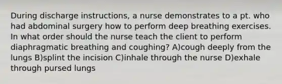 During discharge instructions, a nurse demonstrates to a pt. who had abdominal surgery how to perform deep breathing exercises. In what order should the nurse teach the client to perform diaphragmatic breathing and coughing? A)cough deeply from the lungs B)splint the incision C)inhale through the nurse D)exhale through pursed lungs