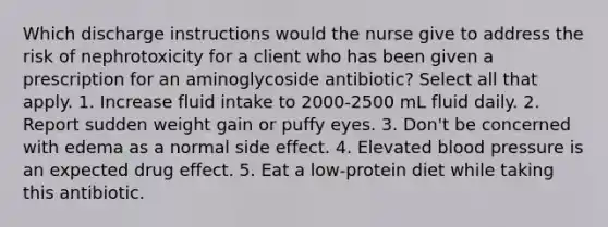 Which discharge instructions would the nurse give to address the risk of nephrotoxicity for a client who has been given a prescription for an aminoglycoside antibiotic? Select all that apply. 1. Increase fluid intake to 2000-2500 mL fluid daily. 2. Report sudden weight gain or puffy eyes. 3. Don't be concerned with edema as a normal side effect. 4. Elevated blood pressure is an expected drug effect. 5. Eat a low-protein diet while taking this antibiotic.