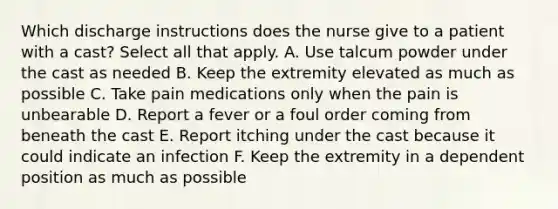 Which discharge instructions does the nurse give to a patient with a cast? Select all that apply. A. Use talcum powder under the cast as needed B. Keep the extremity elevated as much as possible C. Take pain medications only when the pain is unbearable D. Report a fever or a foul order coming from beneath the cast E. Report itching under the cast because it could indicate an infection F. Keep the extremity in a dependent position as much as possible