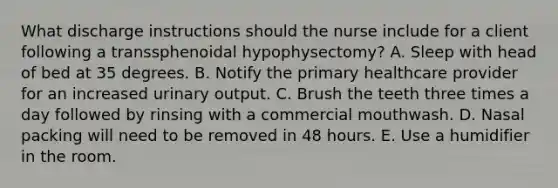 What discharge instructions should the nurse include for a client following a transsphenoidal hypophysectomy? A. Sleep with head of bed at 35 degrees. B. Notify the primary healthcare provider for an increased urinary output. C. Brush the teeth three times a day followed by rinsing with a commercial mouthwash. D. Nasal packing will need to be removed in 48 hours. E. Use a humidifier in the room.