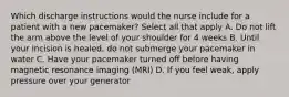 Which discharge instructions would the nurse include for a patient with a new pacemaker? Select all that apply A. Do not lift the arm above the level of your shoulder for 4 weeks B. Until your incision is healed, do not submerge your pacemaker in water C. Have your pacemaker turned off before having magnetic resonance imaging (MRI) D. If you feel weak, apply pressure over your generator