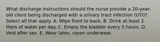 What discharge instructions should the nurse provide a 20-year-old client being discharged with a urinary tract infection (UTI)?​ Select all that apply. A. Wipe front to back. B. Drink at least 2 liters of water per day​. C. Empty the bladder every 5 hours. D. Void after sex. E. Wear latex, rayon underwear.