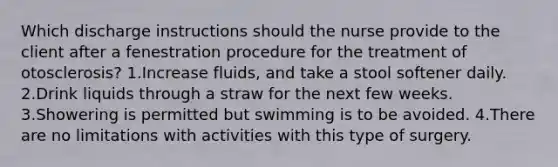 Which discharge instructions should the nurse provide to the client after a fenestration procedure for the treatment of otosclerosis? 1.Increase fluids, and take a stool softener daily. 2.Drink liquids through a straw for the next few weeks. 3.Showering is permitted but swimming is to be avoided. 4.There are no limitations with activities with this type of surgery.