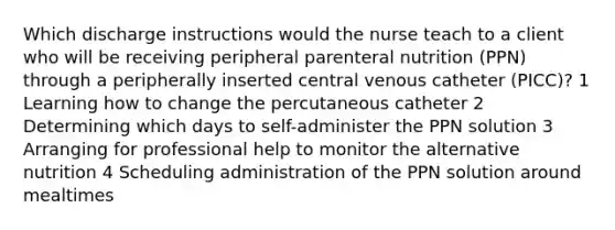 Which discharge instructions would the nurse teach to a client who will be receiving peripheral parenteral nutrition (PPN) through a peripherally inserted central venous catheter (PICC)? 1 Learning how to change the percutaneous catheter 2 Determining which days to self-administer the PPN solution 3 Arranging for professional help to monitor the alternative nutrition 4 Scheduling administration of the PPN solution around mealtimes