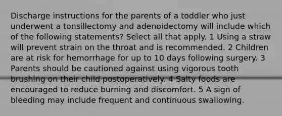 Discharge instructions for the parents of a toddler who just underwent a tonsillectomy and adenoidectomy will include which of the following statements? Select all that apply. 1 Using a straw will prevent strain on the throat and is recommended. 2 Children are at risk for hemorrhage for up to 10 days following surgery. 3 Parents should be cautioned against using vigorous tooth brushing on their child postoperatively. 4 Salty foods are encouraged to reduce burning and discomfort. 5 A sign of bleeding may include frequent and continuous swallowing.