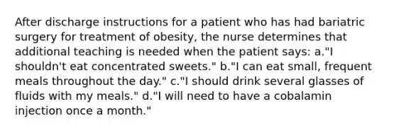 After discharge instructions for a patient who has had bariatric surgery for treatment of obesity, the nurse determines that additional teaching is needed when the patient says: a."I shouldn't eat concentrated sweets." b."I can eat small, frequent meals throughout the day." c."I should drink several glasses of fluids with my meals." d."I will need to have a cobalamin injection once a month."