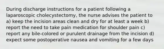 During discharge instructions for a patient following a laparoscopic cholecystectomy, the nurse advises the patient to a) keep the incision areas clean and dry for at least a week b) report the need to take pain medication for shoulder pain c) report any bile-colored or purulent drainage from the incision d) expect some postoperative nausea and vomiting for a few days