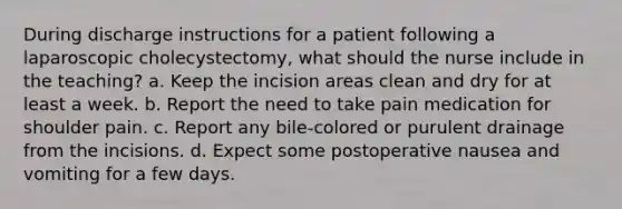 During discharge instructions for a patient following a laparoscopic cholecystectomy, what should the nurse include in the teaching? a. Keep the incision areas clean and dry for at least a week. b. Report the need to take pain medication for shoulder pain. c. Report any bile-colored or purulent drainage from the incisions. d. Expect some postoperative nausea and vomiting for a few days.