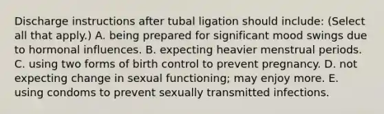 Discharge instructions after tubal ligation should include: (Select all that apply.) A. being prepared for significant mood swings due to hormonal influences. B. expecting heavier menstrual periods. C. using two forms of birth control to prevent pregnancy. D. not expecting change in sexual functioning; may enjoy more. E. using condoms to prevent sexually transmitted infections.