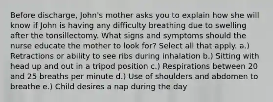 Before discharge, John's mother asks you to explain how she will know if John is having any difficulty breathing due to swelling after the tonsillectomy. What signs and symptoms should the nurse educate the mother to look for? Select all that apply. a.) Retractions or ability to see ribs during inhalation b.) Sitting with head up and out in a tripod position c.) Respirations between 20 and 25 breaths per minute d.) Use of shoulders and abdomen to breathe e.) Child desires a nap during the day