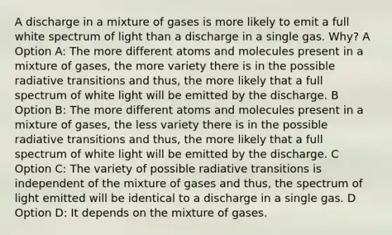 A discharge in a mixture of gases is more likely to emit a full white spectrum of light than a discharge in a single gas. Why? A Option A: The more different atoms and molecules present in a mixture of gases, the more variety there is in the possible radiative transitions and thus, the more likely that a full spectrum of white light will be emitted by the discharge. B Option B: The more different atoms and molecules present in a mixture of gases, the less variety there is in the possible radiative transitions and thus, the more likely that a full spectrum of white light will be emitted by the discharge. C Option C: The variety of possible radiative transitions is independent of the mixture of gases and thus, the spectrum of light emitted will be identical to a discharge in a single gas. D Option D: It depends on the mixture of gases.