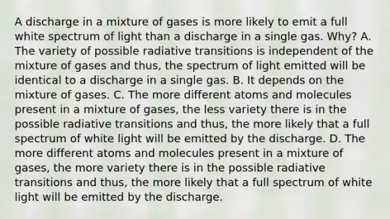 A discharge in a mixture of gases is more likely to emit a full white spectrum of light than a discharge in a single gas. Why? A. The variety of possible radiative transitions is independent of the mixture of gases and thus, the spectrum of light emitted will be identical to a discharge in a single gas. B. It depends on the mixture of gases. C. The more different atoms and molecules present in a mixture of gases, the less variety there is in the possible radiative transitions and thus, the more likely that a full spectrum of white light will be emitted by the discharge. D. The more different atoms and molecules present in a mixture of gases, the more variety there is in the possible radiative transitions and thus, the more likely that a full spectrum of white light will be emitted by the discharge.