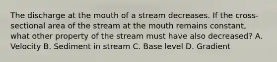 The discharge at the mouth of a stream decreases. If the cross-sectional area of the stream at the mouth remains constant, what other property of the stream must have also decreased? A. Velocity B. Sediment in stream C. Base level D. Gradient