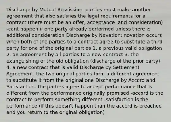 Discharge by Mutual Rescission: parties must make another agreement that also satisfies the legal requirements for a contract (there must be an offer, acceptance ,and consideration) -cant happen if one party already performed unless there is additional consideration Discharge by Novation: novation occurs when both of the parties to a contract agree to substitute a third party for one of the original parties 1. a previous valid obligation 2. an agreement by all parties to a new contract 3. the extinguishing of the old obligation (discharge of the prior party) 4. a new contract that is valid Discharge by Settlement Agreement: the two original parties form a different agreement to substitute it from the original one Discharge by Accord and Satisfaction: the parties agree to accept performance that is different from the performance originally promised -accord is the contract to perform something different -satisfaction is the performance (if this doesn't happen than the accord is breached and you return to the original obligation)