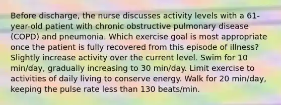 Before discharge, the nurse discusses activity levels with a 61-year-old patient with chronic obstructive pulmonary disease (COPD) and pneumonia. Which exercise goal is most appropriate once the patient is fully recovered from this episode of illness? Slightly increase activity over the current level. Swim for 10 min/day, gradually increasing to 30 min/day. Limit exercise to activities of daily living to conserve energy. Walk for 20 min/day, keeping the pulse rate less than 130 beats/min.