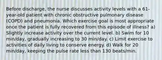 Before discharge, the nurse discusses activity levels with a 61-year-old patient with chronic obstructive pulmonary disease (COPD) and pneumonia. Which exercise goal is most appropriate once the patient is fully recovered from this episode of illness? a) Slightly increase activity over the current level. b) Swim for 10 min/day, gradually increasing to 30 min/day. c) Limit exercise to activities of daily living to conserve energy. d) Walk for 20 min/day, keeping the pulse rate less than 130 beats/min.