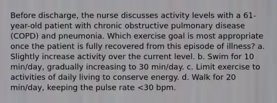 Before discharge, the nurse discusses activity levels with a 61-year-old patient with chronic obstructive pulmonary disease (COPD) and pneumonia. Which exercise goal is most appropriate once the patient is fully recovered from this episode of illness? a. Slightly increase activity over the current level. b. Swim for 10 min/day, gradually increasing to 30 min/day. c. Limit exercise to activities of daily living to conserve energy. d. Walk for 20 min/day, keeping the pulse rate <30 bpm.