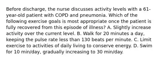 Before discharge, the nurse discusses activity levels with a 61-year-old patient with COPD and pneumonia. Which of the following exercise goals is most appropriate once the patient is fully recovered from this episode of illness? A. Slightly increase activity over the current level. B. Walk for 20 minutes a day, keeping the pulse rate less than 130 beats per minute. C. Limit exercise to activities of daily living to conserve energy. D. Swim for 10 min/day, gradually increasing to 30 min/day.