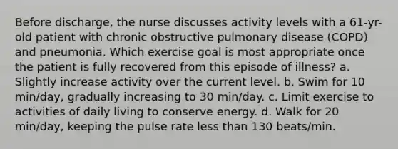 Before discharge, the nurse discusses activity levels with a 61-yr-old patient with chronic obstructive pulmonary disease (COPD) and pneumonia. Which exercise goal is most appropriate once the patient is fully recovered from this episode of illness? a. Slightly increase activity over the current level. b. Swim for 10 min/day, gradually increasing to 30 min/day. c. Limit exercise to activities of daily living to conserve energy. d. Walk for 20 min/day, keeping the pulse rate less than 130 beats/min.