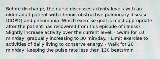 Before discharge, the nurse discusses activity levels with an older adult patient with chronic obstructive pulmonary disease (COPD) and pneumonia. Which exercise goal is most appropriate after the patient has recovered from this episode of illness? - Slightly increase activity over the current level. - Swim for 10 min/day, gradually increasing to 30 min/day. - Limit exercise to activities of daily living to conserve energy. - Walk for 20 min/day, keeping the pulse rate less than 130 beats/min