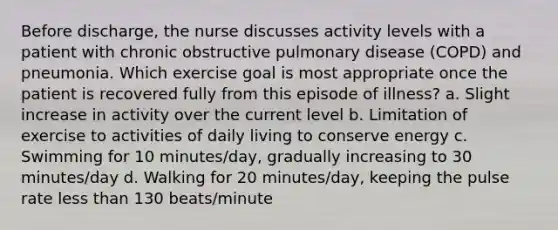 Before discharge, the nurse discusses activity levels with a patient with chronic obstructive pulmonary disease (COPD) and pneumonia. Which exercise goal is most appropriate once the patient is recovered fully from this episode of illness? a. Slight increase in activity over the current level b. Limitation of exercise to activities of daily living to conserve energy c. Swimming for 10 minutes/day, gradually increasing to 30 minutes/day d. Walking for 20 minutes/day, keeping the pulse rate less than 130 beats/minute