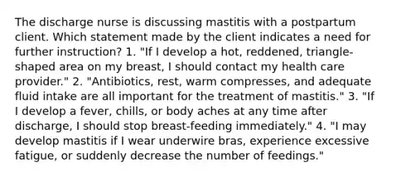 The discharge nurse is discussing mastitis with a postpartum client. Which statement made by the client indicates a need for further instruction? 1. "If I develop a hot, reddened, triangle-shaped area on my breast, I should contact my health care provider." 2. "Antibiotics, rest, warm compresses, and adequate fluid intake are all important for the treatment of mastitis." 3. "If I develop a fever, chills, or body aches at any time after discharge, I should stop breast-feeding immediately." 4. "I may develop mastitis if I wear underwire bras, experience excessive fatigue, or suddenly decrease the number of feedings."